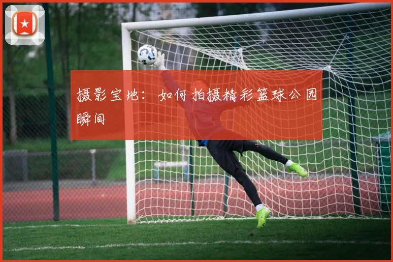 摄影宝地:如何拍摄精彩篮球公园瞬间
