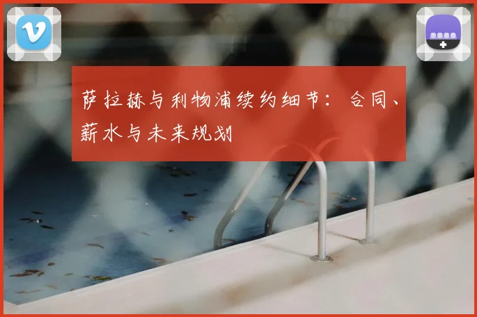 萨拉赫与利物浦续约细节：合同、薪水与未来规划