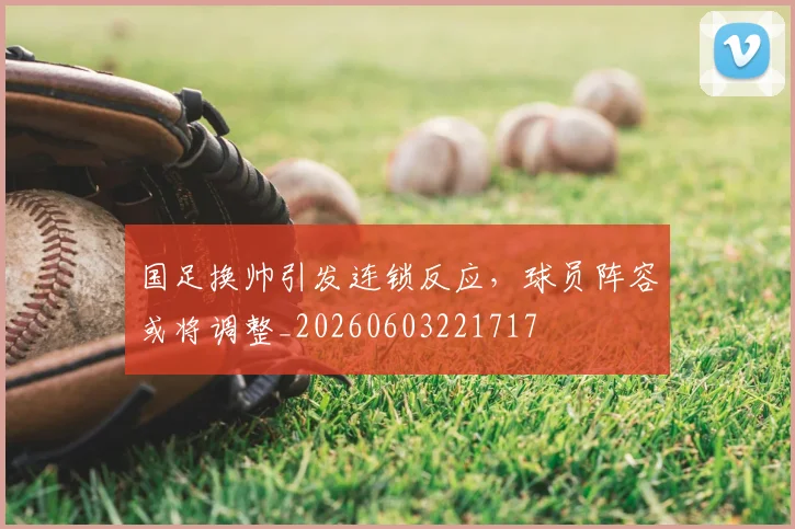 国足换帅引发连锁反应,球员阵容或将调整_20260603221717