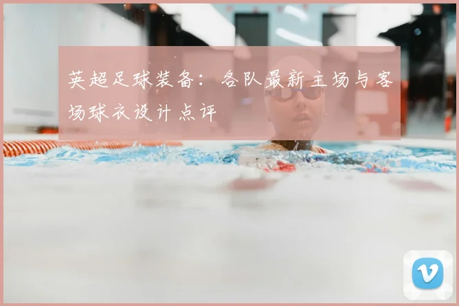 英超足球装备：各队最新主场与客场球衣设计点评