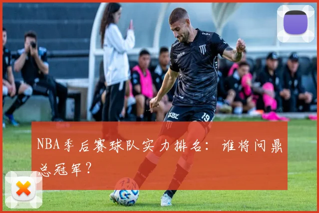 NBA季后赛球队实力排名:谁将问鼎总冠军?