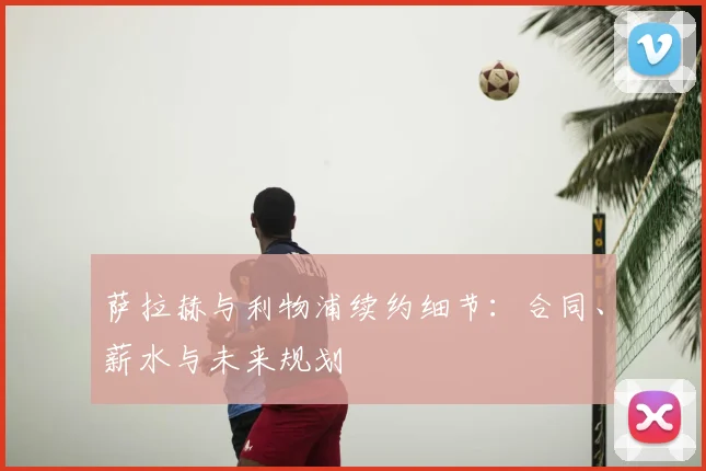 萨拉赫与利物浦续约细节:合同、薪水与未来规划