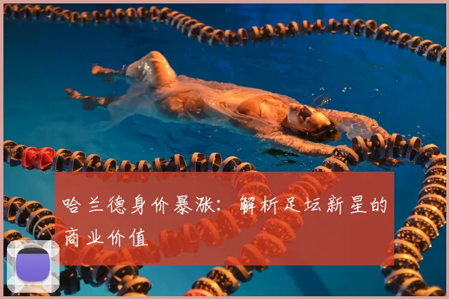 哈兰德身价暴涨:解析足坛新星的商业价值