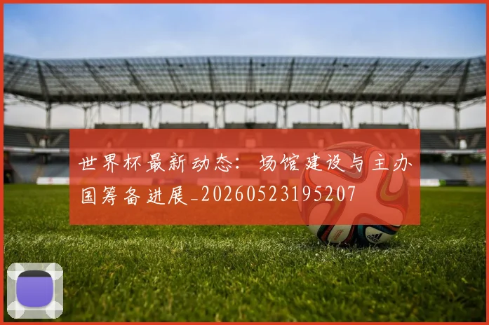 世界杯最新动态：场馆建设与主办国筹备进展_20260523195207