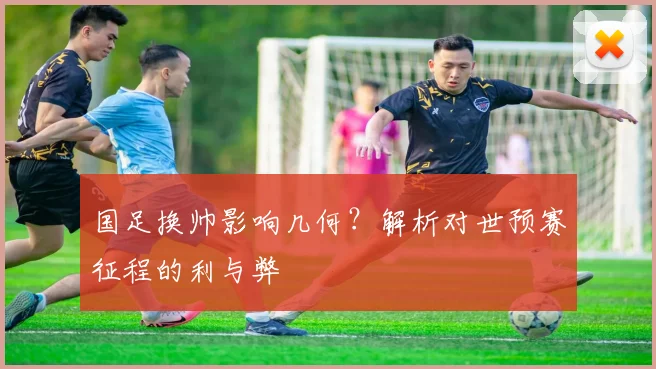 国足换帅影响几何？解析对世预赛征程的利与弊