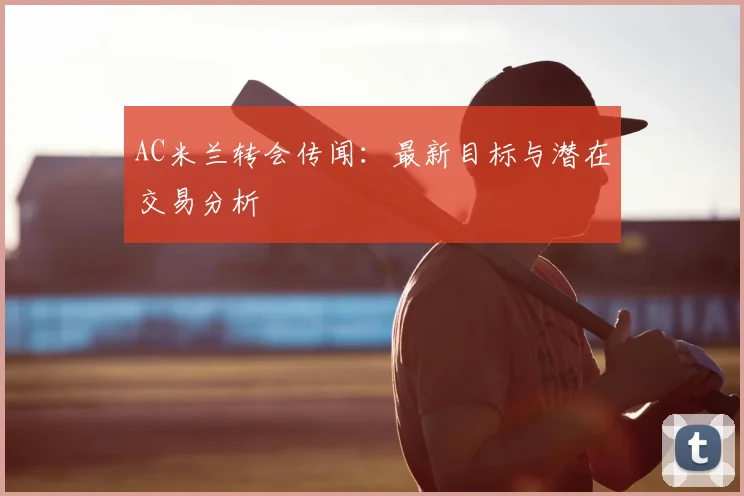AC米兰转会传闻:最新目标与潜在交易分析
