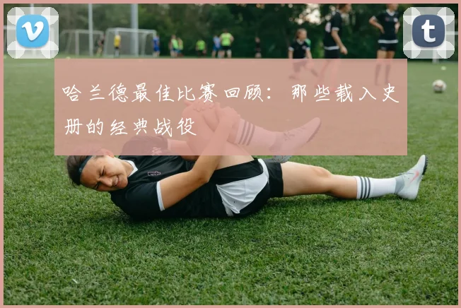 哈兰德最佳比赛回顾:那些载入史册的经典战役