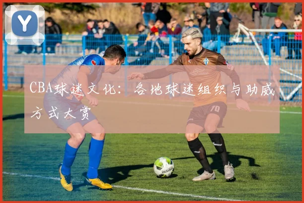 CBA球迷文化:各地球迷组织与助威方式大赏