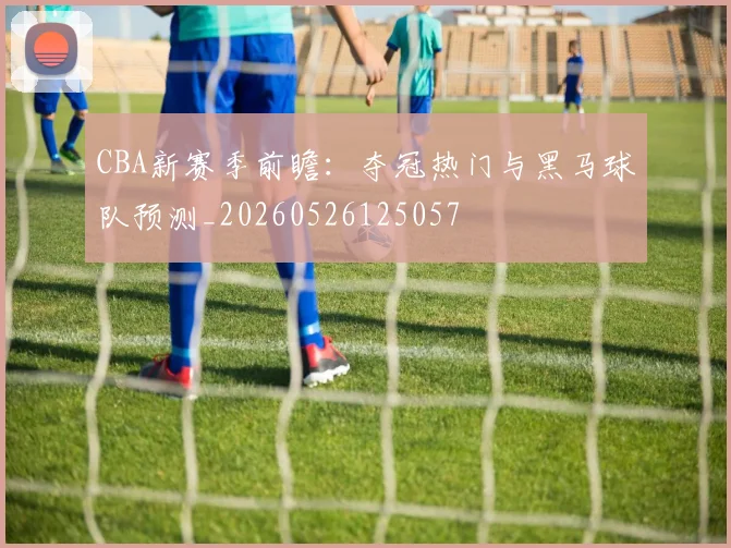 CBA新赛季前瞻:夺冠热门与黑马球队预测_20260526125057