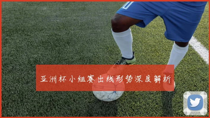 亚洲杯小组赛出线形势深度解析