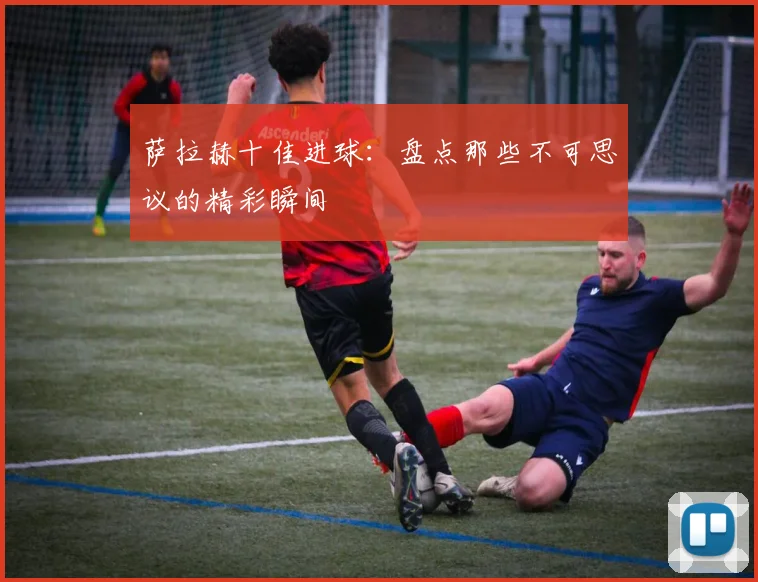 萨拉赫十佳进球：盘点那些不可思议的精彩瞬间