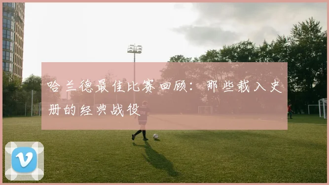 哈兰德最佳比赛回顾:那些载入史册的经典战役