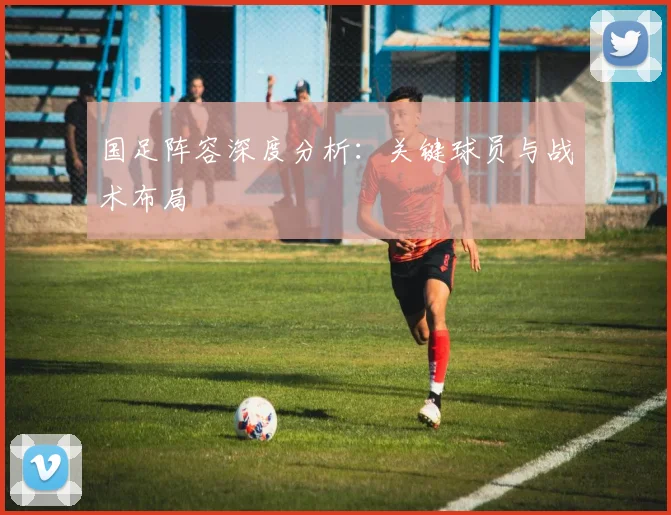国足阵容深度分析:关键球员与战术布局