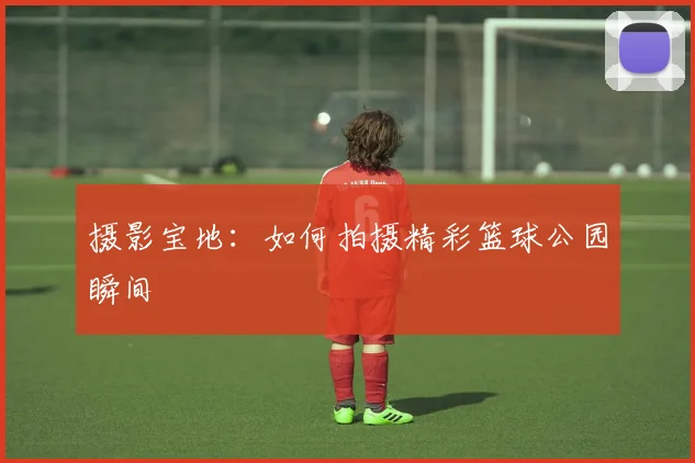 摄影宝地：如何拍摄精彩篮球公园瞬间