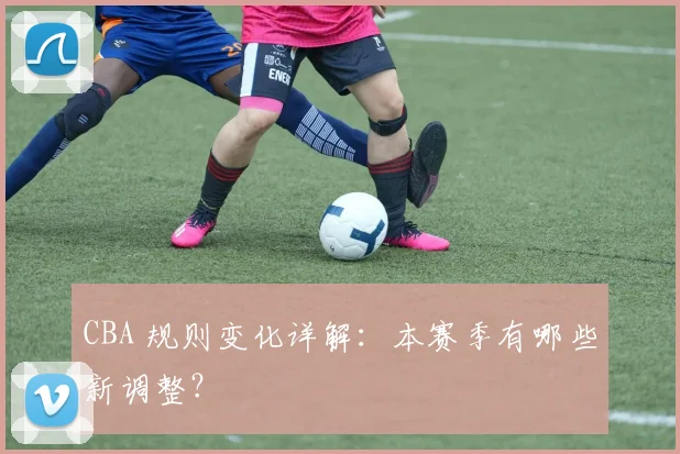 CBA 规则变化详解:本赛季有哪些新调整?