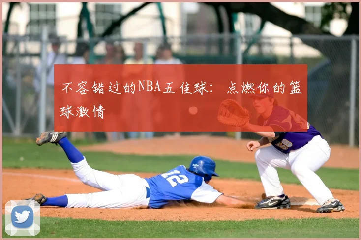 不容错过的NBA五佳球：点燃你的篮球激情