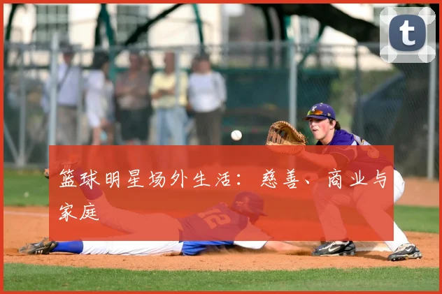 篮球明星场外生活：慈善、商业与家庭