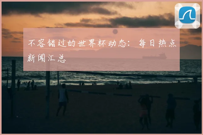 不容错过的世界杯动态:每日热点新闻汇总
