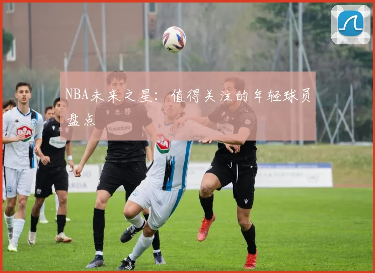 NBA未来之星:值得关注的年轻球员盘点