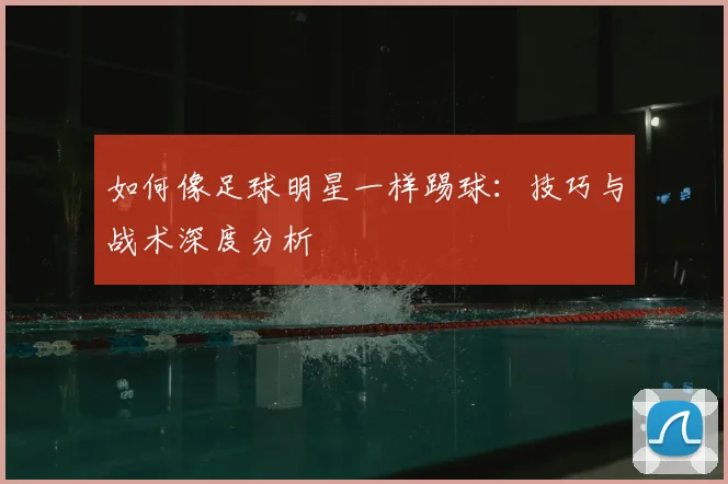 如何像足球明星一样踢球：技巧与战术深度分析