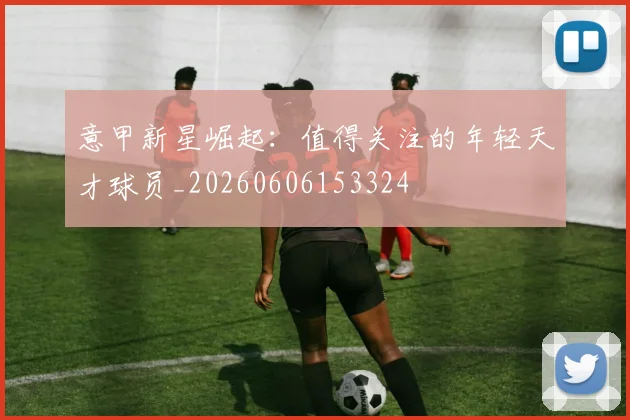 意甲新星崛起:值得关注的年轻天才球员_20260606153324