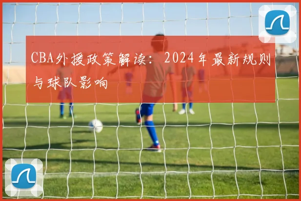 CBA外援政策解读：2024年最新规则与球队影响