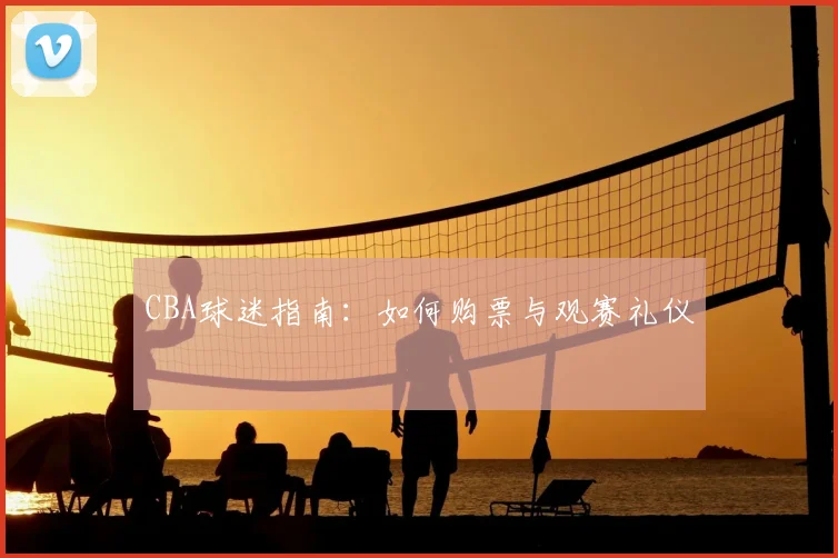 CBA球迷指南:如何购票与观赛礼仪