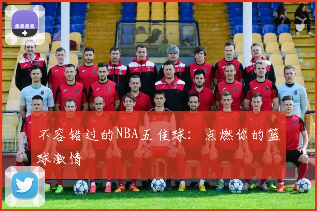 不容错过的NBA五佳球：点燃你的篮球激情