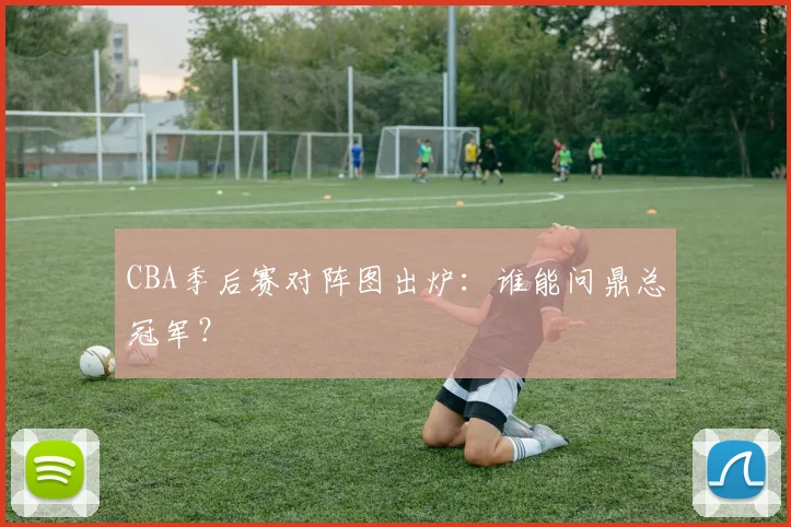 CBA季后赛对阵图出炉:谁能问鼎总冠军?